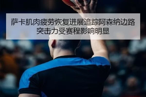 萨卡肌肉疲劳恢复进展追踪阿森纳边路突击力受赛程影响明显