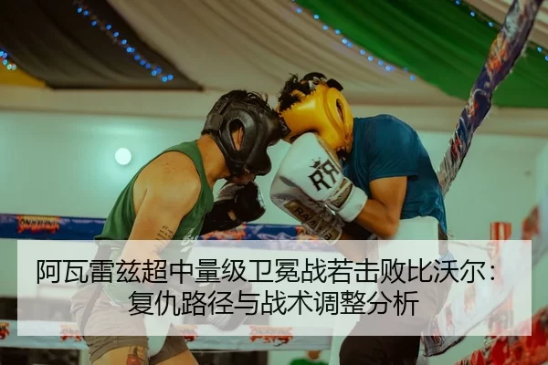 阿瓦雷兹超中量级卫冕战若击败比沃尔：复仇路径与战术调整分析